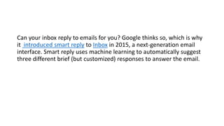 Can your inbox reply to emails for you? Google thinks so, which is why
it introduced smart reply to Inbox in 2015, a next-generation email
interface. Smart reply uses machine learning to automatically suggest
three different brief (but customized) responses to answer the email.
 