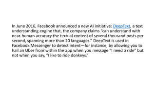 In June 2016, Facebook announced a new AI initiative: DeepText, a text
understanding engine that, the company claims “can understand with
near-human accuracy the textual content of several thousand posts per
second, spanning more than 20 languages.” DeepText is used in
Facebook Messenger to detect intent—for instance, by allowing you to
hail an Uber from within the app when you message “I need a ride” but
not when you say, “I like to ride donkeys.”
 