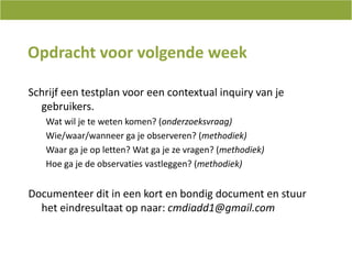 Opdrachtvoorvolgende weekSchrijfeentestplanvooreen contextual inquiry van je gebruikers. Watwil je tewetenkomen? (onderzoeksvraag)Wie/waar/wanneerga je observeren? (methodiek)Waarga je op letten? Watga je zevragen? (methodiek)Hoe ga je de observaties vastleggen? (methodiek)Documenteer dit in een kort en bondig document en stuur het eindresultaat op naar: cmdiadd1@gmail.com