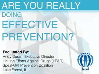 ARE YOU REALLY! 
DOING! 
EFFECTIVE 
PREVENTION? 
lead 
Facilitated By: 
Andy Duran, Executive Director 
Linking Efforts Against Drugs (LEAD) 
SpeakUP! Prevention Coalition 
Lake Forest, IL 
 