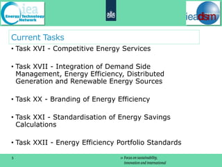 Current Tasks
• Task XVI - Competitive Energy Services

• Task XVII - Integration of Demand Side
  Management, Energy Efficiency, Distributed
  Generation and Renewable Energy Sources

• Task XX - Branding of Energy Efficiency

• Task XXI - Standardisation of Energy Savings
  Calculations

• Task XXII - Energy Efficiency Portfolio Standards

5
 