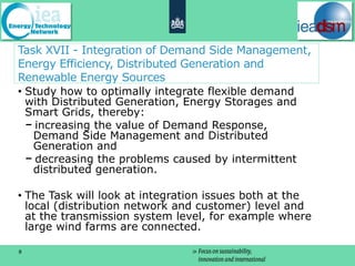 Task XVII - Integration of Demand Side Management,
Energy Efficiency, Distributed Generation and
Renewable Energy Sources
• Study how to optimally integrate flexible demand
  with Distributed Generation, Energy Storages and
  Smart Grids, thereby:
    increasing the value of Demand Response,
   Demand Side Management and Distributed
   Generation and
    decreasing the problems caused by intermittent
   distributed generation.

• The Task will look at integration issues both at the
  local (distribution network and customer) level and
  at the transmission system level, for example where
  large wind farms are connected.

8
 