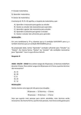 P: Estudar matemática.
Q: Aprender matemática.
R: Gostar de matemática.
A sentença Q  (P v R) significa, a respeito da matemática, que:
A) Aprender é necessário para gostar ou estudar
B) Gostar ou estudar são necessários para aprender.
C) Aprender e gostar são necessários para estudar.
D) Aprender é suficiente para gostar e estudar.
E) Gostar e estudar são suficientes para aprender.
RESOLUÇÃO:
Em uma condicional p  q, dizemos que p é condição SUFICIENTE para q, e
também dizemos que q é condição NECESSÁRIA para p.
Na proposição dada, temos “Aprender” condição suficiente para “Estudar” ou
“Gostar”. Da mesma forma, “Gostar” ou “estudar” são condições necessárias
para “Aprender”. Isso é o que afirma a letra B.
Resposta: B
IADES - SES/DF – 2018) Para coletar sangue de 30 pessoas, 12 técnicos trabalham
durante 3 horas. Para coletar sangue de 40 pessoas em 2 horas, quantos técnicos
são necessários?
A) 15
B) 20
C) 6
D) 24
E) 12
RESOLUÇÃO:
Vamos montar uma regra de três para essa situação:
30 pessoas --- 12 técnicos --- 3 horas
40 pessoas --- N técnicos --- 2 horas
Veja que quanto mais pessoas para serem atendidas, mais técnicos serão
necessários. Da mesma forma, quanto mais pessoas, mais horas serão gastas para
 