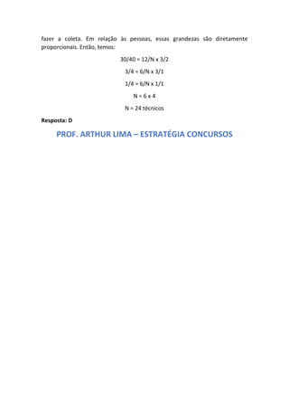 fazer a coleta. Em relação às pessoas, essas grandezas são diretamente
proporcionais. Então, temos:
30/40 = 12/N x 3/2
3/4 = 6/N x 3/1
1/4 = 6/N x 1/1
N = 6 x 4
N = 24 técnicos
Resposta: D
PROF. ARTHUR LIMA – ESTRATÉGIA CONCURSOS
 