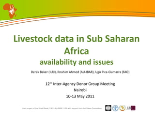 Livestock data in Sub Saharan Africaavailability and issues Derek Baker (ILRI), Ibrahim Ahmed (AU-IBAR), Ugo Pica-Ciamarra (FAO) 12th Inter-Agency Donor Group Meeting Nairobi 10-13 May 2011 