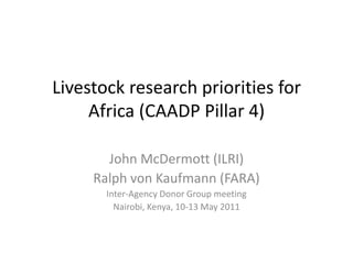 Livestock research priorities for Africa (CAADP Pillar 4) John McDermott (ILRI) Ralph von Kaufmann (FARA) Inter-Agency Donor Group meeting Nairobi, Kenya, 10-13 May 2011 
