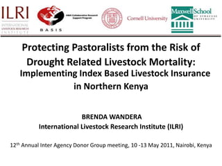 Protecting Pastoralists from the Risk of  Drought Related Livestock Mortality: Implementing Index Based Livestock Insurance  in Northern Kenya  BRENDA WANDERA International Livestock Research Institute (ILRI) 12th Annual Inter Agency Donor Group meeting, 10 -13 May 2011, Nairobi, Kenya 
