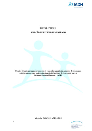 1
EDITAL Nº 01/2013
SELEÇÃO DE ESTÁGIO REMUNERADO
Objeto: Seleção para preenchimento de vaga e integração de cadastro de reserva de
estágio remunerado na área de atuação do Instituto de Assessoria para o
Desenvolvimento Humano - IADH.
Vigência: 26/04/2013 a 31/05/2013
 