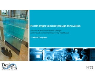 Health Improvement through Innovation Session 4: Research-based Design: 	           An Evaluation Tool for Improving Healthcare  7th World Congress  