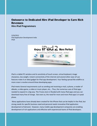Outsource to Dedicated Hire iPad Developer to Earn Rich
Revenues
Hire iPad Programmers


3/26/2012
iPad Application Development India
iPadi




iPad is a tablet PC wireless and its sensitivity of touch screen, virtual keyboard, image
sharpness, low weight, instant connectivity of the internet and several other ease-of-use
features make it an ideal gadget for iPad app development. Your feeling spread like wildfire as
more craze is revolve around those developing apps.

iPad meets General requirements such as sending and receiving e-mail, a phone, a reader of
eBooks, a video game, a video or music player, etc.,. Thus, the numerous uses of iPad apps
needed to expand in a big way. The iTunes store is flooded with many iPad apps and you can
download many free of charge. But even so, the need for more and more iPad apps is in peak
phase.

 Many applications have already been created for the iPhone that can be helpful in the iPad, but
strong needs for specific business need and personal needs innovative iPad application
development of demand. However, many mobile app development companies are enabling
development of rich applications and effective with experienced teams of iPad developers.
 