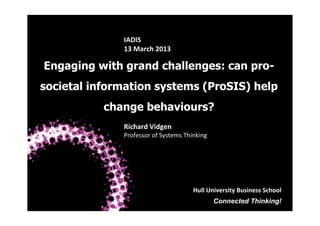 IADIS	
  
13	
  March	
  2013	
  

Engaging with grand challenges: can prosocietal information systems (ProSIS) help
change behaviours?
Richard	
  Vidgen	
  

Professor	
  of	
  Systems	
  Thinking	
  

Hull	
  University	
  Business	
  School	
  
Connected Thinking!
Hull University Business School

 