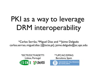 PKI as a way to leverage
 DRM interoperability
        *Carlos Serrão, *Miguel Dias and **Jaime Delgado
carlos.serrao, miguel.dias {@iscte.pt}, jaime.delgado@ac.upc.edu


         *ISCTE/DCTI/ADETTI         **UPC/AC/DMAG
            Lisboa, Portugal         Barcelona, Spain