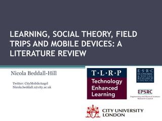 LEARNING, SOCIAL THEORY, FIELD
TRIPS AND MOBILE DEVICES: A
LITERATURE REVIEW
Nicola Beddall-Hill
Twitter: CityMobileAngel
Nicola.beddall.1@city.ac.uk
 