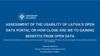 ASSESSMENT OF THE USABILITY OF LATVIA’S OPEN
DATA PORTAL OR HOW CLOSE ARE WE TO GAINING
BENEFITS FROM OPEN DATA
14th International Conference on Interfaces and Human Computer Interaction (part of 14th Multi Conference on Computer Science and Information Systems)
21 – 23 July 2020
Anastasija Nikiforova
Faculty of Computing, University of Latvia
Anastasija.Nikiforova@lu.lv
 