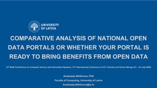 COMPARATIVE ANALYSIS OF NATIONAL OPEN
DATA PORTALS OR WHETHER YOUR PORTAL IS
READY TO BRING BENEFITS FROM OPEN DATA
14th Multi Conference on Computer Science and Information Systems, 13th International Conference on ICT, Society and Human Beings (21 – 23 July 2020)
Anastasija Nikiforova, PhD
Faculty of Computing, University of Latvia
Anastasija.Nikiforova@lu.lv
 