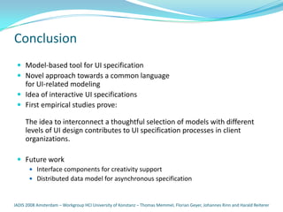 Conclusion
  Model-based tool for UI specification
  Novel approach towards a common language
   for UI-related modeling
  Idea of interactive UI specifications
  First empirical studies prove:

     The idea to interconnect a thoughtful selection of models with different
     levels of UI design contributes to UI specification processes in client
     organizations.

  Future work
     Interface components for creativity support
        Distributed data model for asynchronous specification



IADIS 2008 Amsterdam – Workgroup HCI University of Konstanz – Thomas Memmel, Florian Geyer, Johannes Rinn and Harald Reiterer
 
