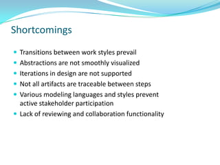 Shortcomings
 Transitions between work styles prevail
 Abstractions are not smoothly visualized
 Iterations in design are not supported
 Not all artifacts are traceable between steps
 Various modeling languages and styles prevent
  active stakeholder participation
 Lack of reviewing and collaboration functionality
 