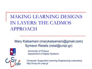 MAKING LEARNING DESIGNS
IN LAYERS: THE CADMOS
APPROACH

 Mary Katsamani (marykatsamani@gmail.com)
       Symeon Retalis (retal@unipi.gr)
         University of Piraeus
         Department of Digital Systems

        Computer Supported Learning Engineering Laboratory
        http://cosy.ds.unipi.gr
 