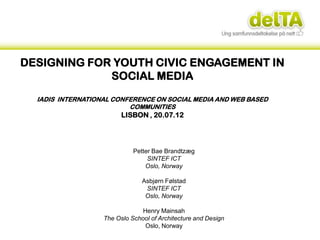 DESIGNING FOR YOUTH CIVIC ENGAGEMENT IN
             SOCIAL MEDIA
  IADIS INTERNATIONAL CONFERENCE ON SOCIAL MEDIA AND WEB BASED
                          COMMUNITIES
                         LISBON , 20.07.12




                             Petter Bae Brandtzæg
                                  SINTEF ICT
                                 Oslo, Norway

                                Asbjørn Følstad
                                 SINTEF ICT
                                 Oslo, Norway

                                Henry Mainsah
                   The Oslo School of Architecture and Design
                                 Oslo, Norway
 