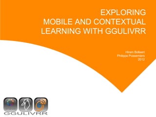EXPLORING
 MOBILE AND CONTEXTUAL
LEARNING WITH GGULIVRR

                      Hiram Bollaert
               Philippe Possemiers
                              2012
 