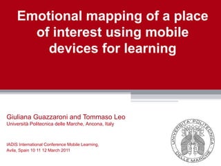 Emotional mapping of a place
       of interest using mobile
         devices for learning



Giuliana Guazzaroni and Tommaso Leo
Università Politecnica delle Marche, Ancona, Italy



IADIS International Conference Mobile Learning,
Avila, Spain 10 11 12 March 2011
 