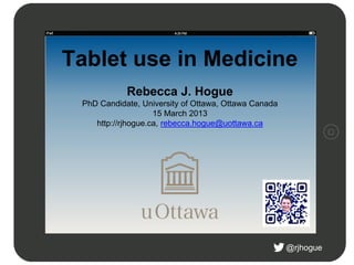 @rjhogue
Tablet use in Medicine
Rebecca J. Hogue
PhD Candidate, University of Ottawa, Ottawa Canada
15 March 2013
http://rjhogue.ca, rebecca.hogue@uottawa.ca
 