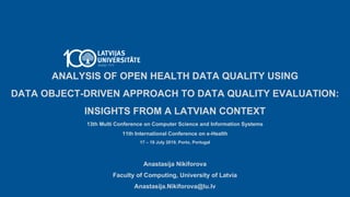 ANALYSIS OF OPEN HEALTH DATA QUALITY USING
DATA OBJECT-DRIVEN APPROACH TO DATA QUALITY EVALUATION:
INSIGHTS FROM A LATVIAN CONTEXT
13th Multi Conference on Computer Science and Information Systems
11th International Conference on e-Health
17 – 19 July 2019, Porto, Portugal
Anastasija Nikiforova
Faculty of Computing, University of Latvia
Anastasija.Nikiforova@lu.lv
 