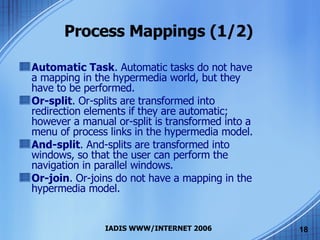 Process Mappings (1/2) Automatic Task . Automatic tasks do not have a mapping in the hypermedia world, but they have to be performed.  Or-split . Or-splits are transformed into redirection elements if they are automatic; however a manual or-split is transformed into a menu of process links in the hypermedia model. And-split . And-splits are transformed into windows, so that the user can perform the navigation in parallel windows. Or-join . Or-joins do not have a mapping in the hypermedia model.  