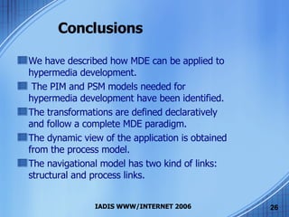Conclusions We have described how MDE can be applied to hypermedia development. The PIM and PSM models needed for hypermedia development have been identified. The transformations are defined declaratively and follow a complete MDE paradigm.  The dynamic view of the application is obtained from the process model. The navigational model has two kind of links: structural and process links. 