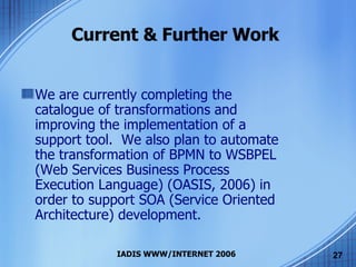 Current & Further Work We are currently completing the catalogue of transformations and improving the implementation of a support tool.  We also plan to automate the transformation of BPMN to WSBPEL (Web Services Business Process Execution Language) (OASIS, 2006) in order to support SOA (Service Oriented Architecture) development. 