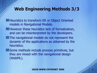 Web Engineering Methods 3/3 Heuristics to transform ER or Object Oriented models in Navigational Models. However these heuristics lack of formalization, and can be misinterpreted by the developers. The navigational models do not represent the dynamic of the applications as obtained by the heuristics. Some methods include process primitives, but they are mixed with the navigational design (WebML). 