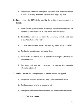 c. To withdraw, the section disengages by bounds from skirmisher position
to ensure an orderly withdrawal combined with supporting fires.
2. Compromise- the SOP’s to be used by the section when compromised is
applied.
a. The command group provides support by positioning immediately the
gunner and assistant gunner at the possible enemy approach.
b. The trail team searches and clears the surrounding while the lead team
establishes all around security’
c. Once the area has been cleared, the section goes to column formation.
d. The SL distributes the captives to each team.
e. Team leader and contact man of each team interrogate while the rest
provides security.
f. The teams will alternately interrogate the captives and exchange
information obtained.
3. Hasty Ambush- the same principles as in team ambush are applied.
a. The section automatically detracts and occupy a vantage position.
b. The SL assesses whether to engage or not.
c. To engage, the SOP’s on fire distribution and control must be observed:
c.1. Fire Distribution
152
 