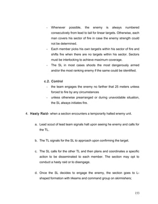 - Whenever possible, the enemy is always numbered
consecutively from lead to tail for linear targets. Otherwise, each
man covers his sector of fire in case the enemy strength could
not be determined.
- Each member picks his own target/s within his sector of fire and
shifts fire when there are no targets within his sector. Sectors
must be interlocking to achieve maximum coverage.
- The SL in most cases shoots the most dangerously armed
and/or the most ranking enemy if the same could be identified.
c.2. Control
- the team engages the enemy no farther that 25 meters unless
forced to fire by any circumstances
- unless otherwise prearranged or during unavoidable situation,
the SL always initiates fire.
4. Hasty Raid- when a section encounters a temporarily halted enemy unit.
a. Lead scout of lead team signals halt upon seeing he enemy and calls for
the TL.
b. The TL signals for the SL to approach upon confirming the target.
c. The SL calls for the other TL and then plans and coordinates a specific
action to be disseminated to each member. The section may opt to
conduct a hasty raid or to disengage.
d. Once the SL decides to engage the enemy, the section goes to L-
shaped formation with t4eams and command group on skirmishers;
153
 