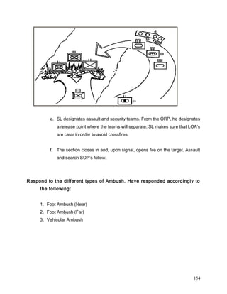 e. SL designates assault and security teams. From the ORP, he designates
a release point where the teams will separate. SL makes sure that LOA’s
are clear in order to avoid crossfires.
f. The section closes in and, upon signal, opens fire on the target. Assault
and search SOP’s follow.
Respond to the different types of Ambush. Have responded accordingly to
the following:
1. Foot Ambush (Near)
2. Foot Ambush (Far)
3. Vehicular Ambush
154
 