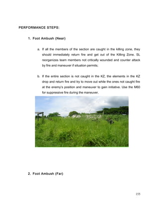 PERFORMANCE STEPS:
1. Foot Ambush (Near)
a. If all the members of the section are caught in the killing zone, they
should immediately return fire and get out of the Killing Zone. SL
reorganizes team members not critically wounded and counter attack
by fire and maneuver if situation permits;
b. If the entire section is not caught in the KZ, the elements in the KZ
drop and return fire and try to move out while the ones not caught fire
at the enemy’s position and maneuver to gain initiative. Use the M60
for suppressive fire during the maneuver.
2. Foot Ambush (Far)
155
 