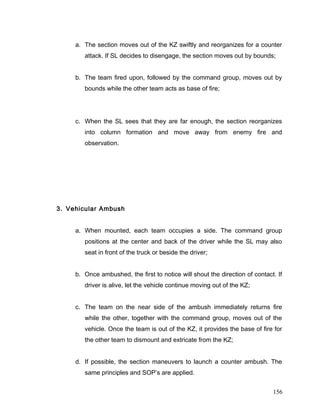 a. The section moves out of the KZ swiftly and reorganizes for a counter
attack. If SL decides to disengage, the section moves out by bounds;
b. The team fired upon, followed by the command group, moves out by
bounds while the other team acts as base of fire;
c. When the SL sees that they are far enough, the section reorganizes
into column formation and move away from enemy fire and
observation.
3. Vehicular Ambush
a. When mounted, each team occupies a side. The command group
positions at the center and back of the driver while the SL may also
seat in front of the truck or beside the driver;
b. Once ambushed, the first to notice will shout the direction of contact. If
driver is alive, let the vehicle continue moving out of the KZ;
c. The team on the near side of the ambush immediately returns fire
while the other, together with the command group, moves out of the
vehicle. Once the team is out of the KZ, it provides the base of fire for
the other team to dismount and extricate from the KZ;
d. If possible, the section maneuvers to launch a counter ambush. The
same principles and SOP’s are applied.
156
 
