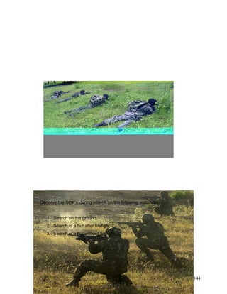 Observe the SOP’s during search on the following instances:
1. Search on the ground.
2. Search of a hut after firefight.
3. Search of a hut without firefight.
144
 