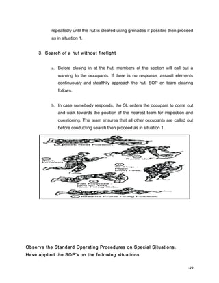 repeatedly until the hut is cleared using grenades if possible then proceed
as in situation 1.
3. Search of a hut without firefight
a. Before closing in at the hut, members of the section will call out a
warning to the occupants. If there is no response, assault elements
continuously and stealthily approach the hut. SOP on team clearing
follows.
b. In case somebody responds, the SL orders the occupant to come out
and walk towards the position of the nearest team for inspection and
questioning. The team ensures that all other occupants are called out
before conducting search then proceed as in situation 1.
Observe the Standard Operating Procedures on Special Situations.
Have applied the SOP’s on the following situations:
149
 