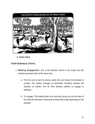 4. Hasty Raid
PERFORMANCE STEPS:
1. Meeting Engagement- this is the situation where in the troops and the
enemies see each other at the same time.
a. The first one to see the enemy opens fire and shouts the direction of
contact. The section changes to skirmisher formation towards the
direction of contact. The SL then decides whether to engage or
withdraw.
b. To engage, The leading team and command group act as the base of
fire while the trail team maneuvers to either left of right depending on the
situation’
151
 