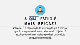 3- QUAL ESTILO É
M A I S E F I C A Z ?
Eficácia: É a capacidade de fazer aquilo que é preciso,
que é certo para se alcançar determinado objetivo. É
escolher os melhores meios e produzir um produto
adequado ao mercado.
 