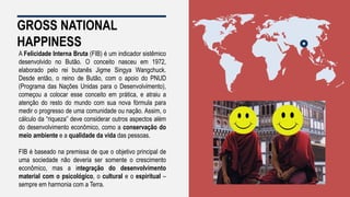 GROSS NATIONAL
HAPPINESS
A Felicidade Interna Bruta (FIB) é um indicador sistêmico
desenvolvido no Butão. O conceito nasceu em 1972,
elaborado pelo rei butanês Jigme Singya Wangchuck.
Desde então, o reino de Butão, com o apoio do PNUD
(Programa das Nações Unidas para o Desenvolvimento),
começou a colocar esse conceito em prática, e atraiu a
atenção do resto do mundo com sua nova fórmula para
medir o progresso de uma comunidade ou nação. Assim, o
cálculo da “riqueza” deve considerar outros aspectos além
do desenvolvimento econômico, como a conservação do
meio ambiente e a qualidade da vida das pessoas.
FIB é baseado na premissa de que o objetivo principal de
uma sociedade não deveria ser somente o crescimento
econômico, mas a integração do desenvolvimento
material com o psicológico, o cultural e o espiritual –
sempre em harmonia com a Terra.
 
