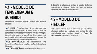 4.1 - MODELO DE
TENNENBAUM E
SCHIMIDT
Tannenbaum e Schrmidt propõe 3 critérios para avaliar a
situação:
O LÍDER: O próprio líder é um dos principais
componentes da situação. A forma como o líder se
comporta é influenciada principalmente pela sua formação,
conhecimento, valores e experiência. Uma pessoa que
valorize a iniciativa e a liberdade, por exemplo, tende a dar
prioridade aos comportamentos democráticos.
OS FUNCIONÁRIOS: As características dos
funcionários influenciam a escolha e a eficácia do estilo de
liderança.
A ORGANIZAÇÃO: O clima da organização, o grupo
4.2 - MODELO DE
FIEDLER
Fred Fiedler entende que as situações que os lideres
enfrentam podem ser avaliadas em termos de três
características que permitem avaliar o “grau de
favorabilidade” da situação para o líder.
de trabalho, a natureza da tarefa e a pressão do tempo
caracterizam a situação dentro da qual os estilos
funcionam com maior ou menor eficácia.
 