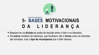 5- BASES MOTIVACIONAIS
D A L I D E R A N Ç A
Baseiam-se na divisão do poder de decisão entre o líder e os liderados.
Há outros modelos de liderança, que focalizam não a forma como as decisões
são tomadas, mas o tipo de recompensa que o líder oferece.
 