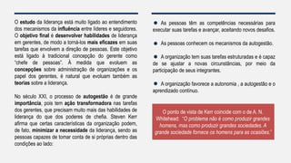 O estudo da liderança está muito ligado ao entendimento
dos mecanismos da influência entre líderes e seguidores.
O objetivo final é desenvolver habilidades de liderança
em gerentes, de modo a torná-los mais eficazes em suas
tarefas que envolvem a direção de pessoas. Este objetivo
está ligado à tradicional concepção do gerente como
“chefe de pessoas”. À medida que evoluem as
concepções sobre administração de organizações e os
papel dos gerentes, é natural que evoluam também as
teorias sobre a liderança.
No século XXI, o processo de autogestão é de grande
importância, pois tem ação transformadora nas tarefas
dos gerentes, que precisam muito mais das habilidades de
liderança do que dos poderes de chefia. Steven Kerr
afirma que certas características da organização podem,
de fato, minimizar a necessidade da liderança, sendo as
pessoas capazes de tomar conta de si próprias dentro das
condições ao lado:
As pessoas têm as competências necessárias para
executar suas tarefas e avançar, aceitando novos desafios.
As pessoas conhecem os mecanismos da autogestão.
A organização tem suas tarefas estruturadas e é capaz
de se ajustar a novas circunstâncias, por meio da
participação de seus integrantes.
A organização favorece a autonomia , a autogestão e o
aprendizado contínuo.
O ponto de vista de Kerr coincide com o de A. N.
Whitehead: “O problema não é como produzir grandes
homens, mas como produzir grandes sociedades. A
grande sociedade fornece os homens para as ocasiões.”
 