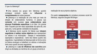 O que é a liderança?
Uma pessoa (ou grupo) tem liderança quando
consegue conduzir ações ou influenciar o
comportamento de outras pessoas.
Liderança é a realização de uma meta por meio da
direção de colaboradores humanos. A pessoa que
comanda com sucesso seus colaboradores para
alcançar finalidades específicas é um líder. Um grande
líder é aquele que tem essa capacidade dia após dia, ano
após ano, numa grande variedade de situações.
A liderança ocorre quando há líderes que induzem
seguidores a realizar certos objetivos que representam
os valores e as motivações - desejos e necessidades,
aspirações e expectativas - tanto dos líderes quanto dos
seguidores. A genialidade da liderança está na forma como
os líderes enxergam e trabalham os valores e motivações
tanto seus quanto de seus seguidores.
Liderança é o uso da influência não coercitiva para
dirigir as atividades os membros de um grupo e levá-los à
realização de seus próprios objetivos.
Os quatro componentes do complexo processo social da
liderança, segundo Douglas McGregor:
Processo
social da
liderança
Líder Conjuntura
Tarefa ou
missão proposta
pelo líder
Motivações
dos
liderados
 