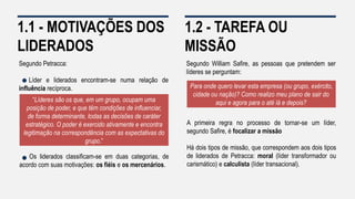 1.1 - MOTIVAÇÕES DOS
LIDERADOS
Segundo Petracca:
Líder e liderados encontram-se numa relação de
influência recíproca.
Os liderados classificam-se em duas categorias, de
acordo com suas motivações: os fiéis e os mercenários.
“Líderes são os que, em um grupo, ocupam uma
posição de poder, e que têm condições de influenciar,
de forma determinante, todas as decisões de caráter
estratégico. O poder é exercido ativamente e encontra
legitimação na correspondência com as expectativas do
grupo.”
1.2 - TAREFA OU
MISSÃO
Segundo William Safire, as pessoas que pretendem ser
líderes se perguntam:
A primeira regra no processo de tornar-se um líder,
segundo Safire, é focalizar a missão
Há dois tipos de missão, que correspondem aos dois tipos
de liderados de Petracca: moral (líder transformador ou
carismático) e calculista (líder transacional).
Para onde quero levar esta empresa (ou grupo, exército,
cidade ou nação)? Como realizo meu plano de sair do
aqui e agora para o até lá e depois?
 