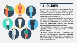1.3 - O LÍDER
A liderança sempre está sempre ligada a pessoas. É uma
função, papel ou tarefa que qualquer pessoa
desempenha, quando é responsável por um grupo.
Independente de suas competências, muitas pessoas são
colocadas em posições de liderança.
Até hoje não se conseguiu identificar um conjunto de
traços de personalidade comum a todos os líderes. Alguns
dos traços de personalidade mais característicos dos
líderes são determinação, iniciativa nas relações
pessoais, vontade de liderar e autoconfiança.
David McClelland identificou no líder a necessidade
de poder (o interesse em perseguir, ocupar e exercitar
posições de poder).
Também, segundo McClelland, a necessidade de
poder tem duas manifestações: a busca por satisfação
pessoal por meio da influência sobre o comportamento
alheio e a satisfação de metas coletivas, com ênfase ao
poder social ou institucional.
 