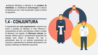 1.4 - CONJUNTURA
É representada pelo meio organizacional e social em que
ocorre o processo de liderança. O meio influencia o
comportamento do líder e dos liderados e define o modelo
de liderança a ser seguido. As diferenças culturais, por
exemplo, definem qual é o comportamento apropriado nas
relações entre líderes e liderados. Por isso, o
administrador deve ter um profundo entendimento da
conjuntura, especialmente se pretende desempenhar com
sucesso a liderança em diferentes conjunturas.
Segundo Mintzberg, a liderança é um complexo de
habilidades. E a habilidade de comunicação é o alicerce
da liderança por ser o meio de persuadir, inspirar e motivar
os seguidores.
 