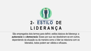 2- ESTILO DE
L I D E R A N Ç A
São empregados dois termos para definir, estilos básicos de liderança: a
autocracia e a democracia. Esses por sua vez desdobram-se em outros,
dependendo da situação ou da maneira como o líder se relaciona com os
liderados, todos podem ser válidos e eficazes.
 