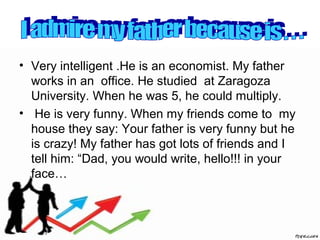 • Very intelligent .He is an economist. My father
works in an office. He studied at Zaragoza
University. When he was 5, he could multiply.
• He is very funny. When my friends come to my
house they say: Your father is very funny but he
is crazy! My father has got lots of friends and I
tell him: “Dad, you would write, hello!!! in your
face…
 